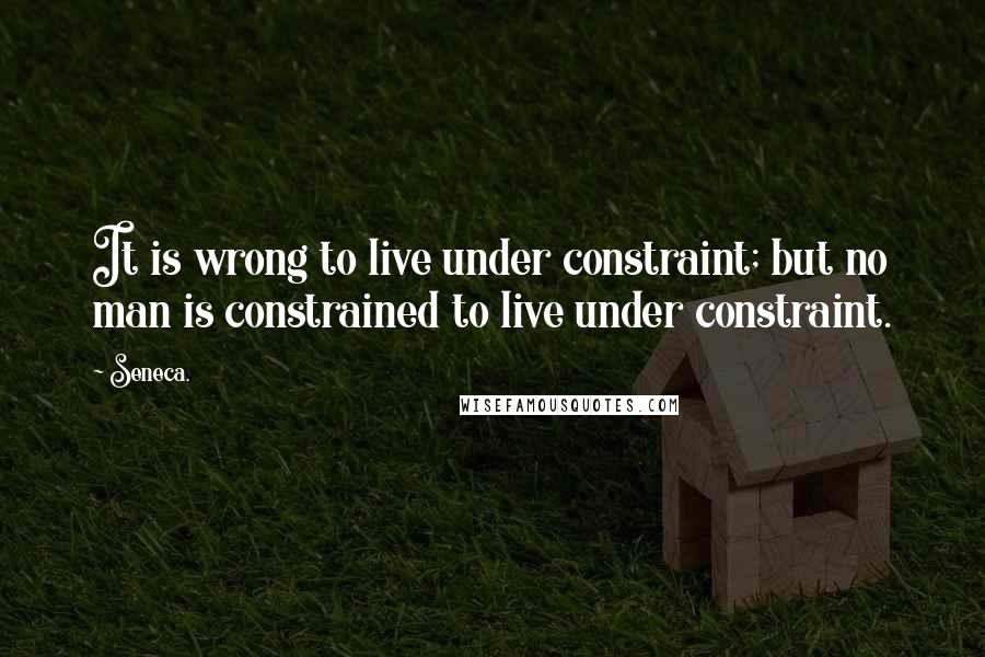 Seneca. Quotes: It is wrong to live under constraint; but no man is constrained to live under constraint.