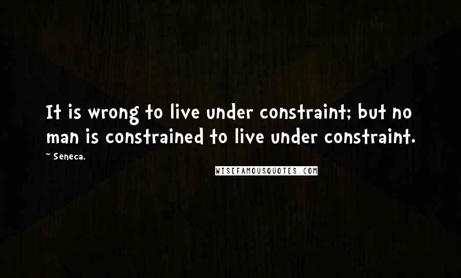 Seneca. Quotes: It is wrong to live under constraint; but no man is constrained to live under constraint.