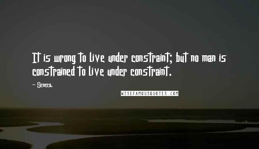 Seneca. Quotes: It is wrong to live under constraint; but no man is constrained to live under constraint.