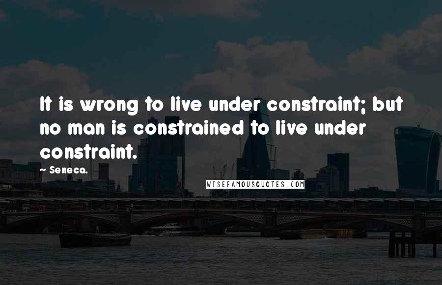 Seneca. Quotes: It is wrong to live under constraint; but no man is constrained to live under constraint.