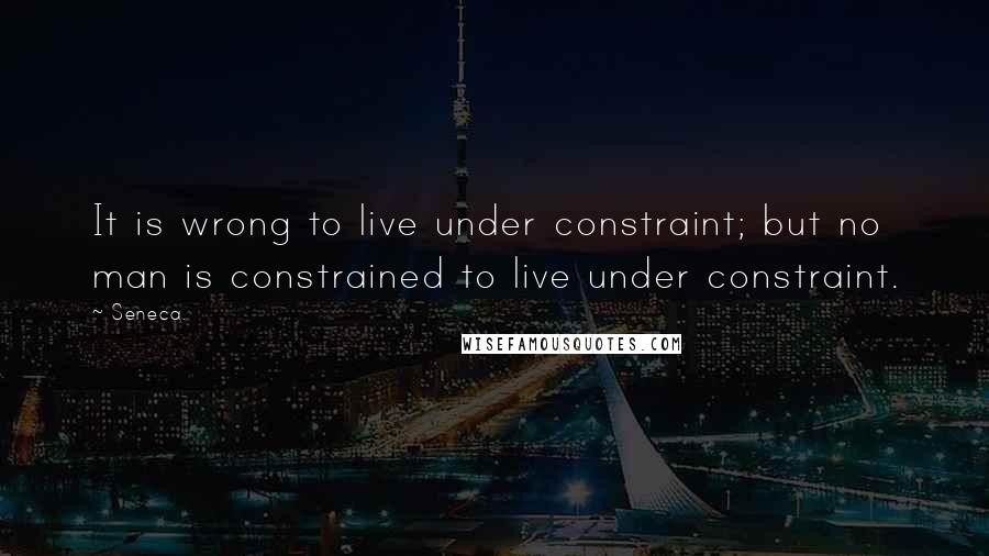 Seneca. Quotes: It is wrong to live under constraint; but no man is constrained to live under constraint.