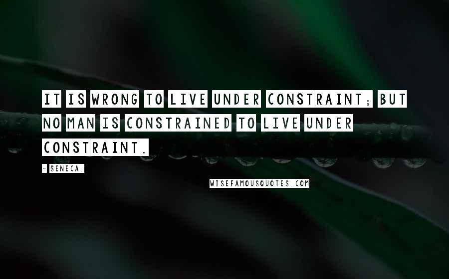 Seneca. Quotes: It is wrong to live under constraint; but no man is constrained to live under constraint.