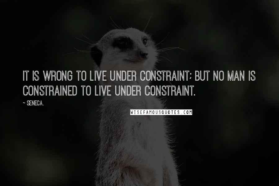 Seneca. Quotes: It is wrong to live under constraint; but no man is constrained to live under constraint.