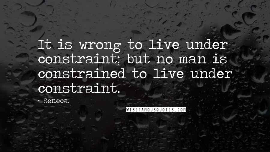 Seneca. Quotes: It is wrong to live under constraint; but no man is constrained to live under constraint.