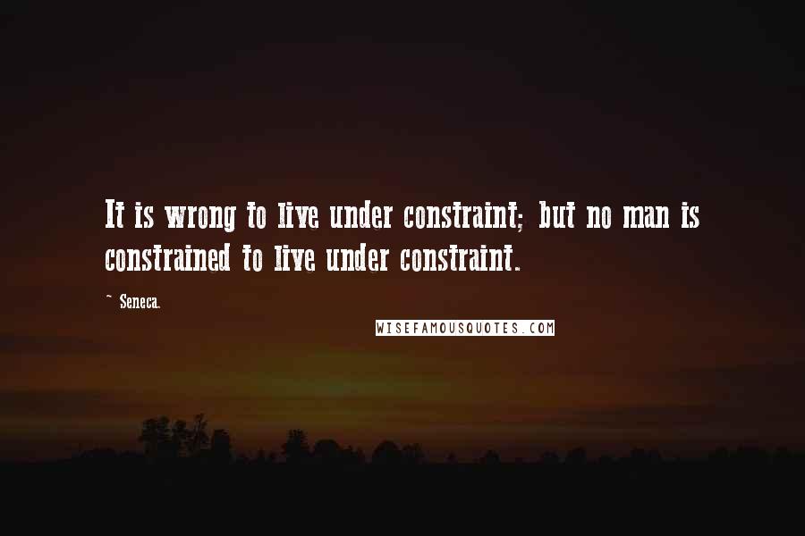 Seneca. Quotes: It is wrong to live under constraint; but no man is constrained to live under constraint.