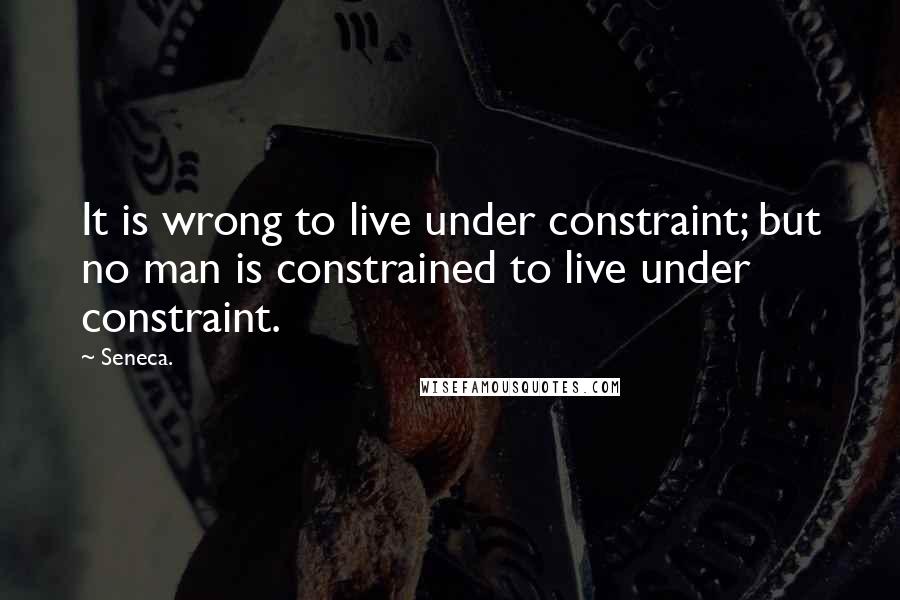 Seneca. Quotes: It is wrong to live under constraint; but no man is constrained to live under constraint.