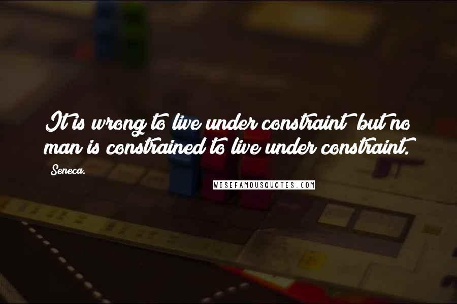 Seneca. Quotes: It is wrong to live under constraint; but no man is constrained to live under constraint.