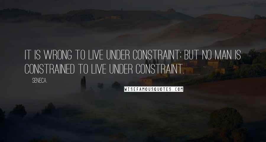 Seneca. Quotes: It is wrong to live under constraint; but no man is constrained to live under constraint.