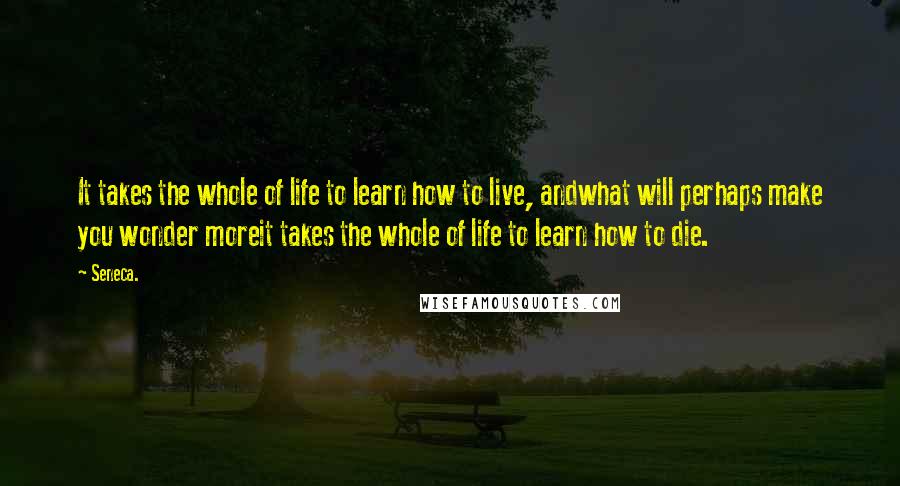 Seneca. Quotes: It takes the whole of life to learn how to live, andwhat will perhaps make you wonder moreit takes the whole of life to learn how to die.