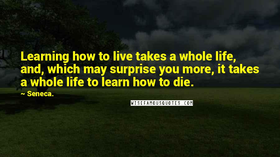 Seneca. Quotes: Learning how to live takes a whole life, and, which may surprise you more, it takes a whole life to learn how to die.