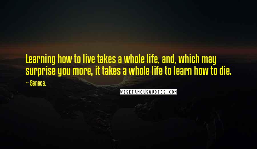 Seneca. Quotes: Learning how to live takes a whole life, and, which may surprise you more, it takes a whole life to learn how to die.