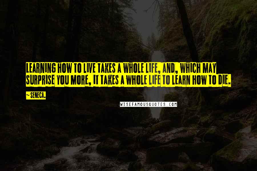 Seneca. Quotes: Learning how to live takes a whole life, and, which may surprise you more, it takes a whole life to learn how to die.