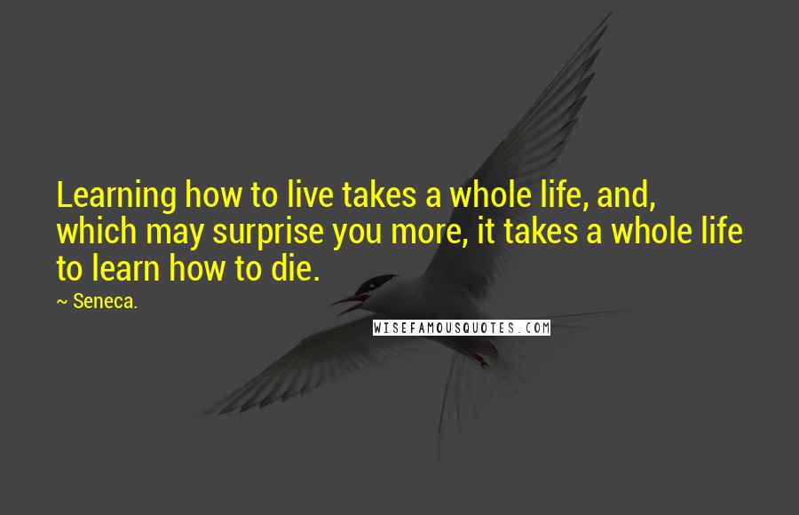 Seneca. Quotes: Learning how to live takes a whole life, and, which may surprise you more, it takes a whole life to learn how to die.