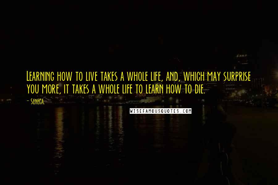 Seneca. Quotes: Learning how to live takes a whole life, and, which may surprise you more, it takes a whole life to learn how to die.