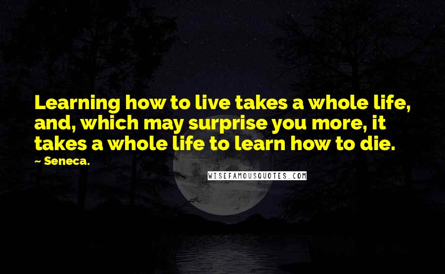 Seneca. Quotes: Learning how to live takes a whole life, and, which may surprise you more, it takes a whole life to learn how to die.