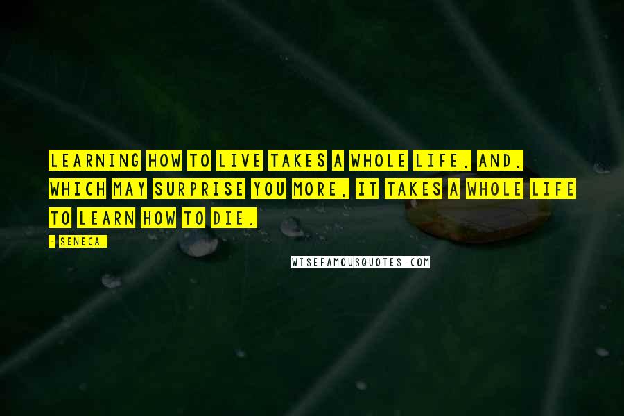 Seneca. Quotes: Learning how to live takes a whole life, and, which may surprise you more, it takes a whole life to learn how to die.