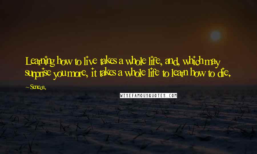 Seneca. Quotes: Learning how to live takes a whole life, and, which may surprise you more, it takes a whole life to learn how to die.