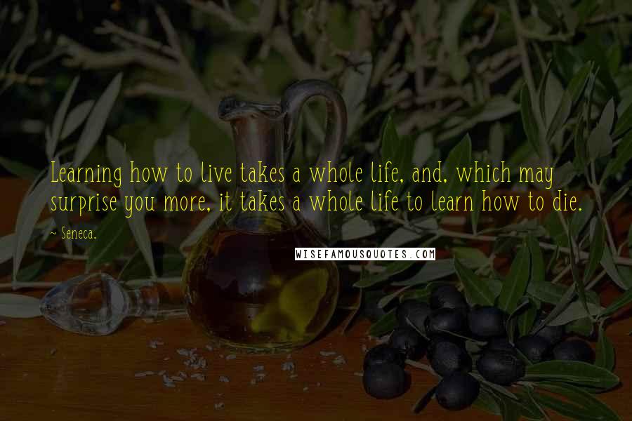Seneca. Quotes: Learning how to live takes a whole life, and, which may surprise you more, it takes a whole life to learn how to die.