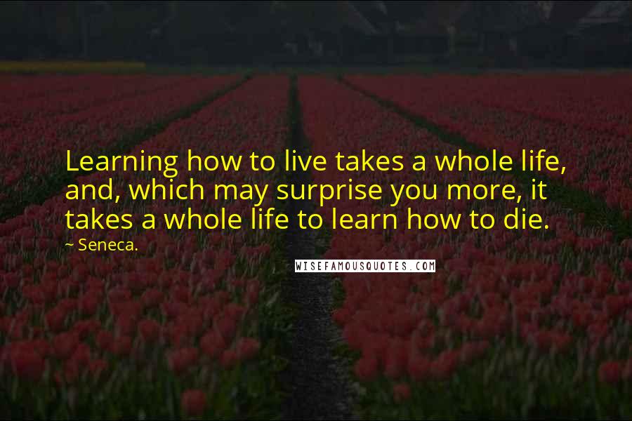 Seneca. Quotes: Learning how to live takes a whole life, and, which may surprise you more, it takes a whole life to learn how to die.