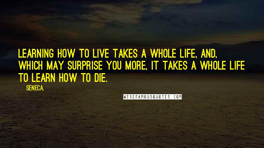 Seneca. Quotes: Learning how to live takes a whole life, and, which may surprise you more, it takes a whole life to learn how to die.