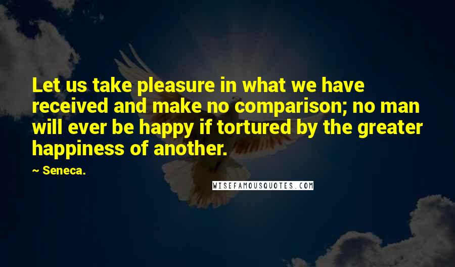 Seneca. Quotes: Let us take pleasure in what we have received and make no comparison; no man will ever be happy if tortured by the greater happiness of another.