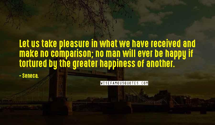 Seneca. Quotes: Let us take pleasure in what we have received and make no comparison; no man will ever be happy if tortured by the greater happiness of another.