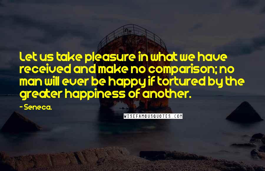 Seneca. Quotes: Let us take pleasure in what we have received and make no comparison; no man will ever be happy if tortured by the greater happiness of another.