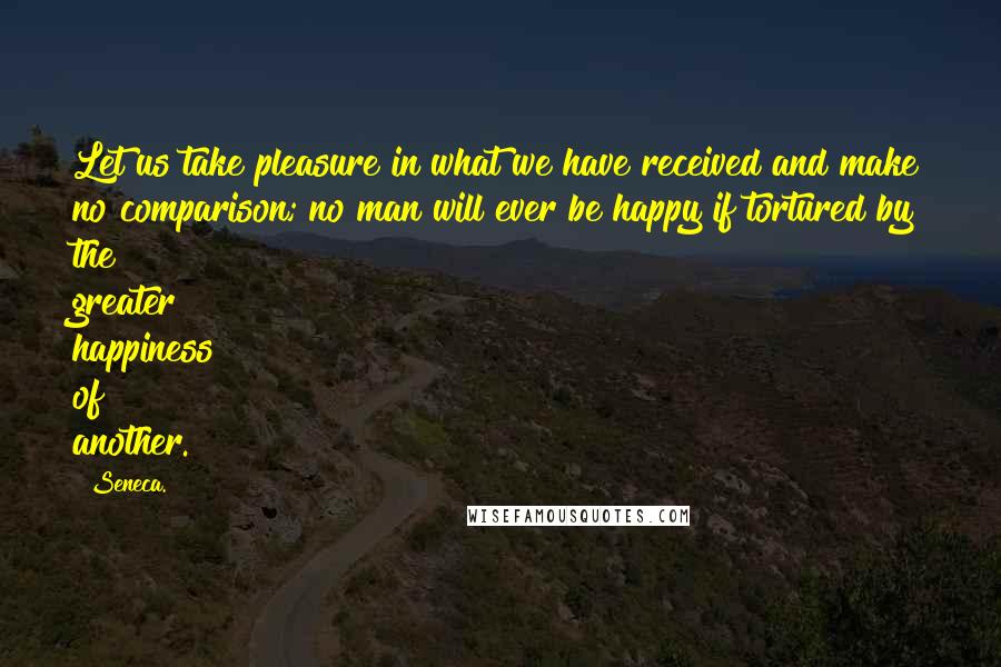Seneca. Quotes: Let us take pleasure in what we have received and make no comparison; no man will ever be happy if tortured by the greater happiness of another.