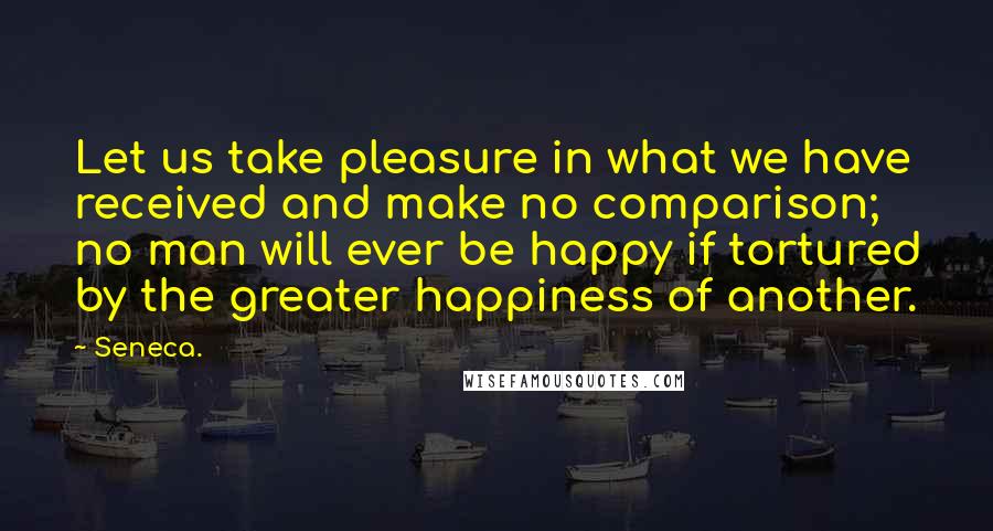 Seneca. Quotes: Let us take pleasure in what we have received and make no comparison; no man will ever be happy if tortured by the greater happiness of another.
