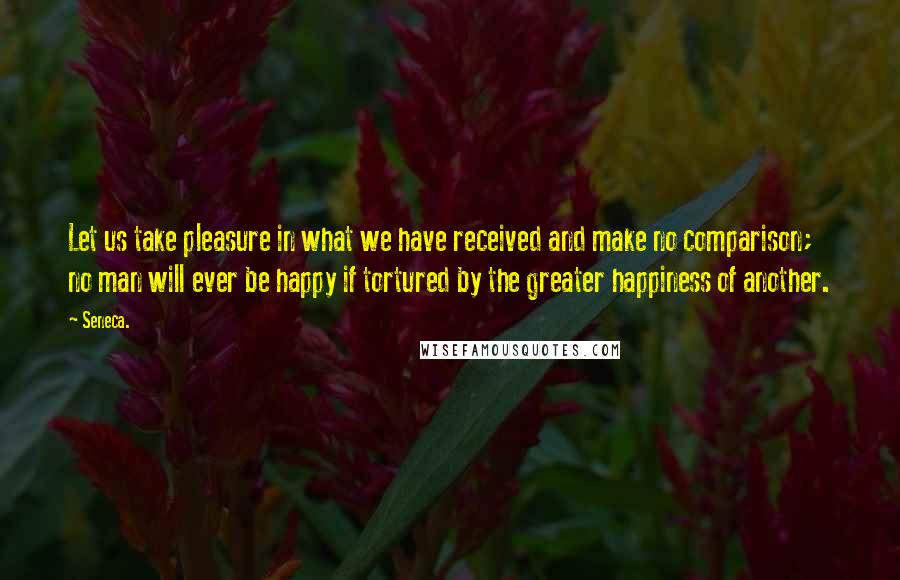 Seneca. Quotes: Let us take pleasure in what we have received and make no comparison; no man will ever be happy if tortured by the greater happiness of another.