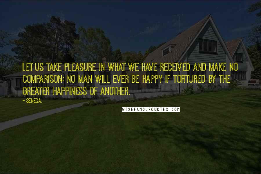 Seneca. Quotes: Let us take pleasure in what we have received and make no comparison; no man will ever be happy if tortured by the greater happiness of another.