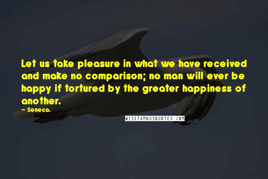 Seneca. Quotes: Let us take pleasure in what we have received and make no comparison; no man will ever be happy if tortured by the greater happiness of another.