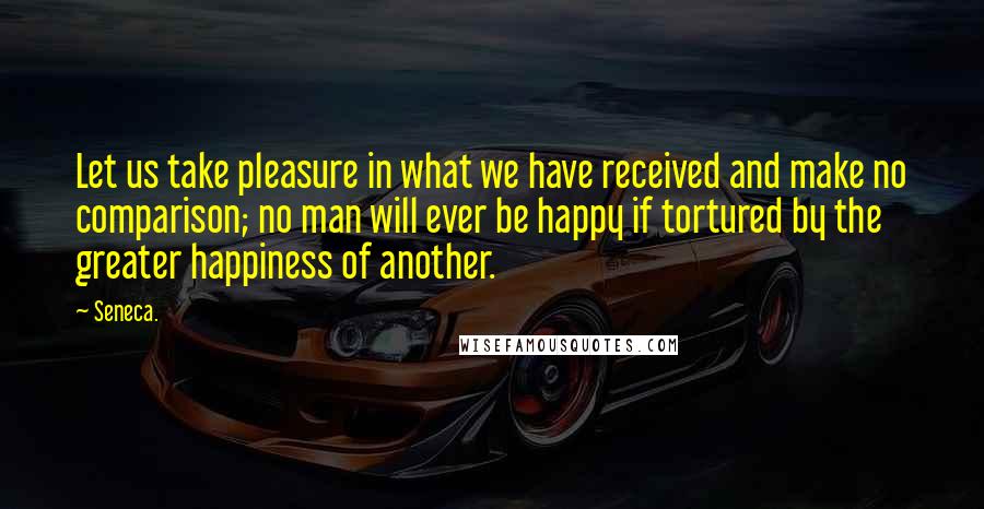 Seneca. Quotes: Let us take pleasure in what we have received and make no comparison; no man will ever be happy if tortured by the greater happiness of another.