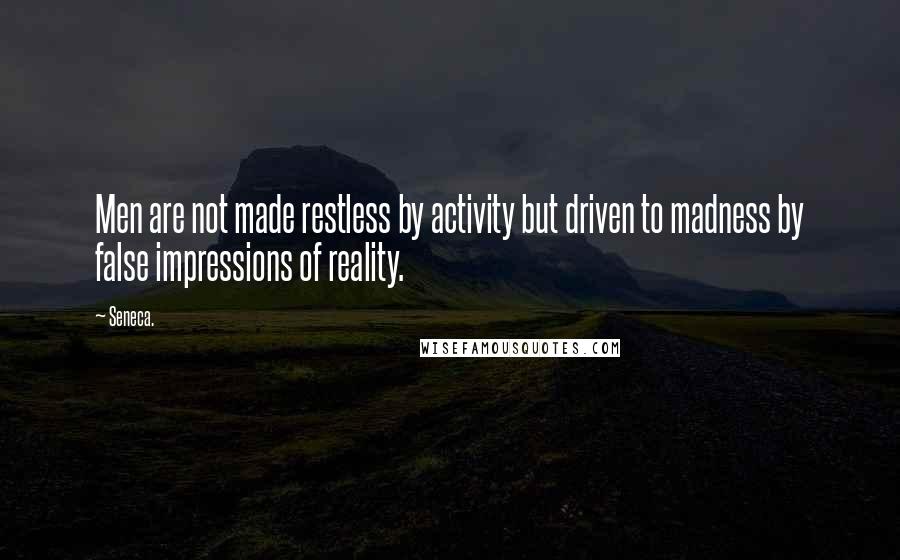 Seneca. Quotes: Men are not made restless by activity but driven to madness by false impressions of reality.