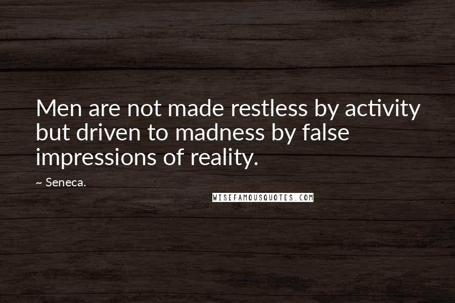 Seneca. Quotes: Men are not made restless by activity but driven to madness by false impressions of reality.