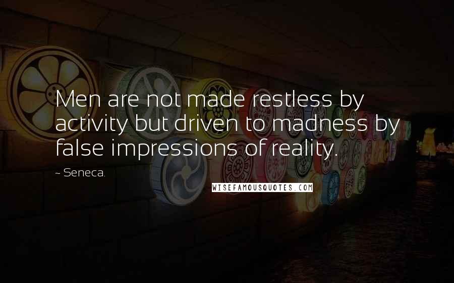 Seneca. Quotes: Men are not made restless by activity but driven to madness by false impressions of reality.