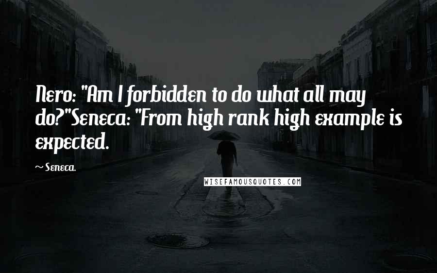 Seneca. Quotes: Nero: "Am I forbidden to do what all may do?"Seneca: "From high rank high example is expected.