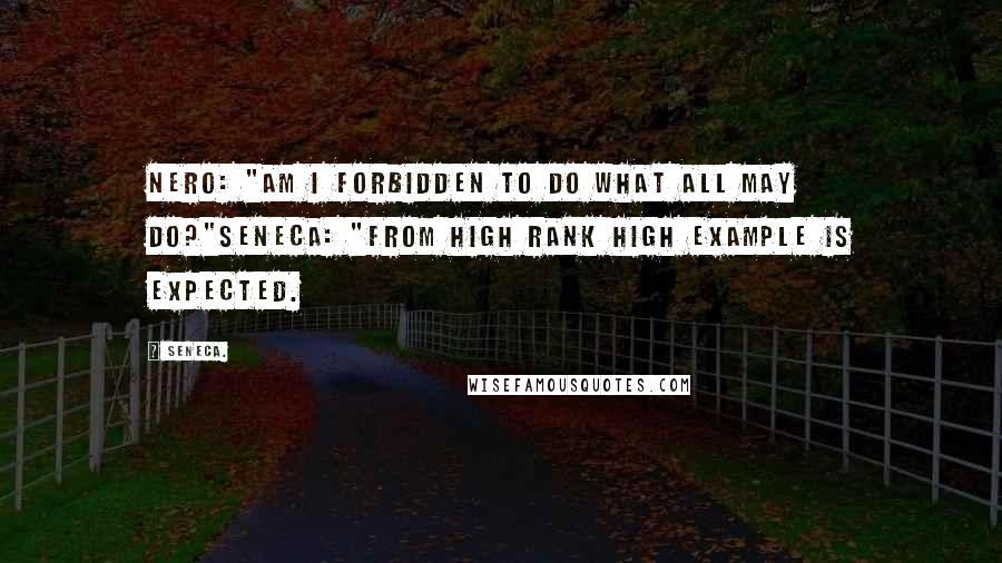 Seneca. Quotes: Nero: "Am I forbidden to do what all may do?"Seneca: "From high rank high example is expected.