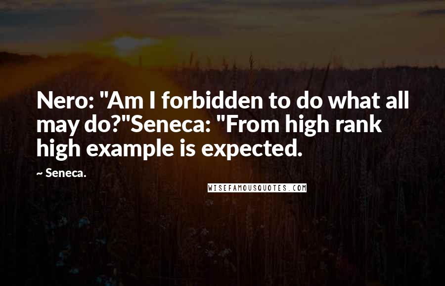 Seneca. Quotes: Nero: "Am I forbidden to do what all may do?"Seneca: "From high rank high example is expected.
