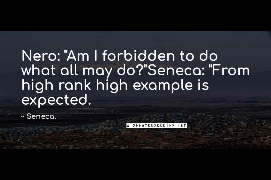 Seneca. Quotes: Nero: "Am I forbidden to do what all may do?"Seneca: "From high rank high example is expected.