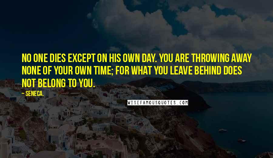 Seneca. Quotes: No one dies except on his own day. You are throwing away none of your own time; for what you leave behind does not belong to you.