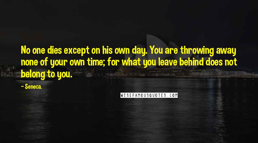 Seneca. Quotes: No one dies except on his own day. You are throwing away none of your own time; for what you leave behind does not belong to you.