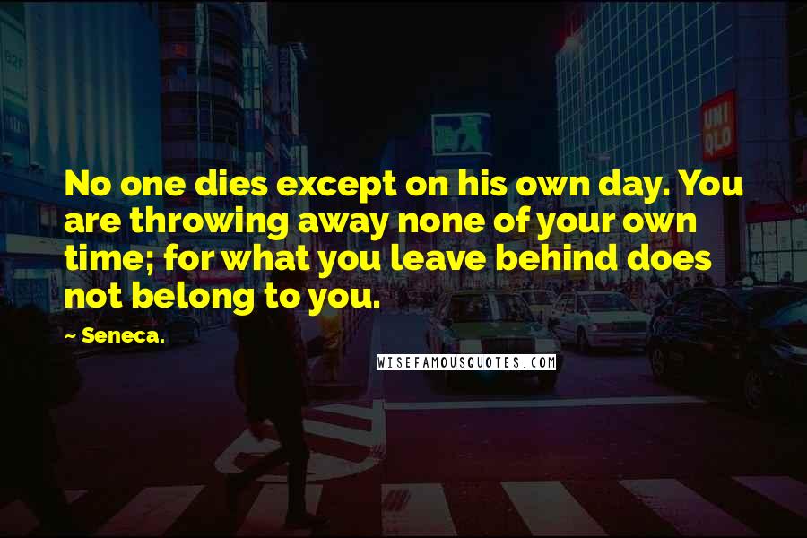 Seneca. Quotes: No one dies except on his own day. You are throwing away none of your own time; for what you leave behind does not belong to you.