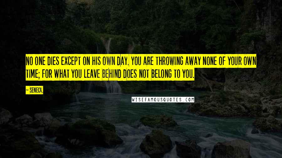 Seneca. Quotes: No one dies except on his own day. You are throwing away none of your own time; for what you leave behind does not belong to you.