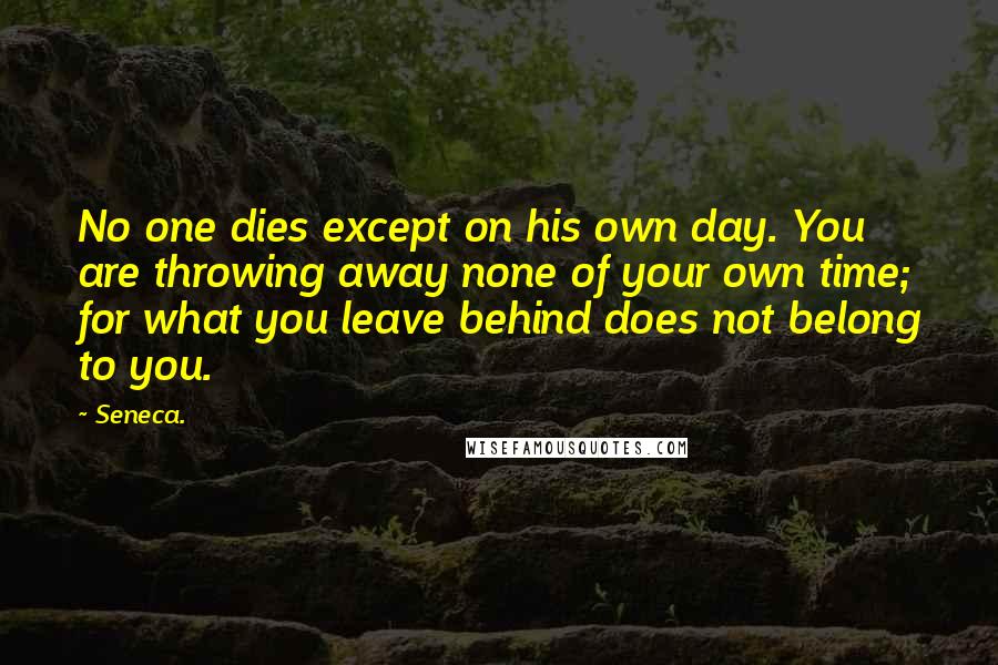 Seneca. Quotes: No one dies except on his own day. You are throwing away none of your own time; for what you leave behind does not belong to you.