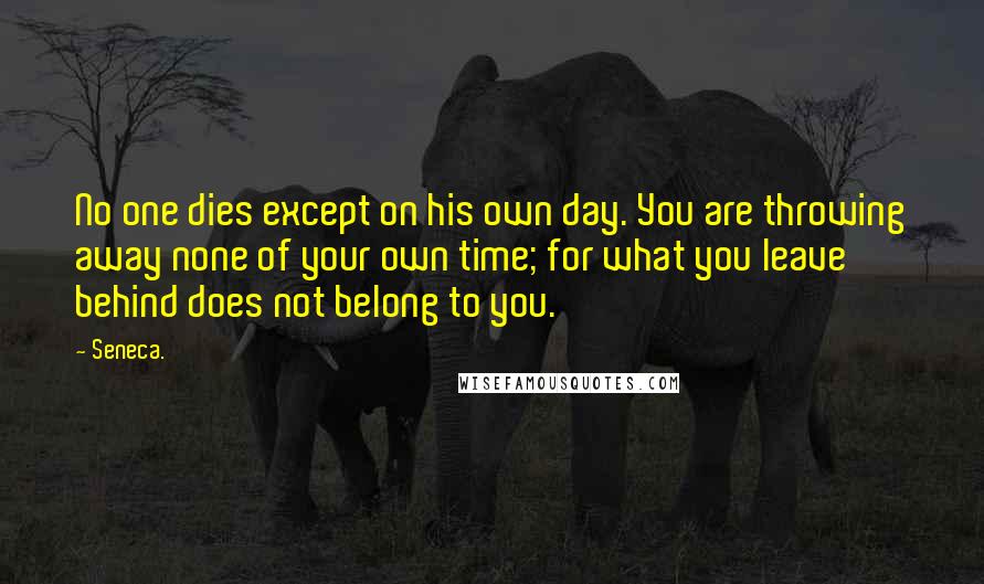 Seneca. Quotes: No one dies except on his own day. You are throwing away none of your own time; for what you leave behind does not belong to you.