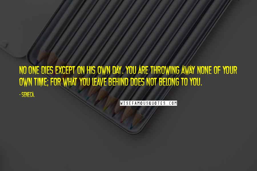 Seneca. Quotes: No one dies except on his own day. You are throwing away none of your own time; for what you leave behind does not belong to you.