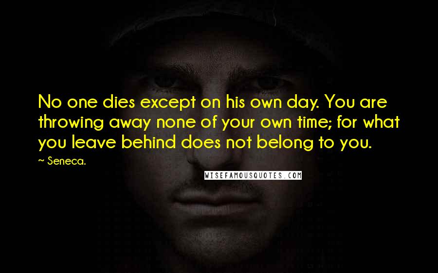 Seneca. Quotes: No one dies except on his own day. You are throwing away none of your own time; for what you leave behind does not belong to you.