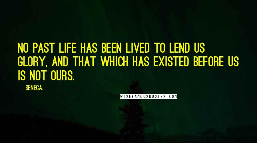 Seneca. Quotes: No past life has been lived to lend us glory, and that which has existed before us is not ours.