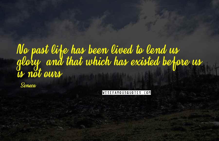 Seneca. Quotes: No past life has been lived to lend us glory, and that which has existed before us is not ours.